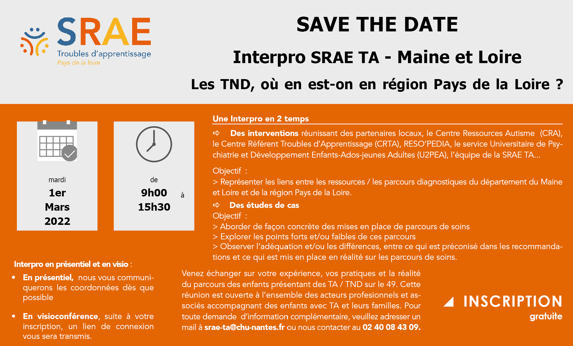 SAVE THE DATE Interpro SRAE TA - Maine et Loire Les TND, où en est-on en région Pays de la Loire ? Une Interpro en 2 temps Des interventions réunissant des partenaires locaux, le Centre Ressources Autisme (CRA), le Centre Référent Troubles d’Apprentissage (CRTA), RESO’PEDIA, le service Universitaire de Psychiatrie et Développement Enfants-Ados-jeunes Adultes (U2PEA), l’équipe de la SRAE TA... Objectif : > Représenter les liens entre les ressources / les parcours diagnostiques du département du Maine et Loire et de la région Pays de la Loire. Des études de cas Objectif : > Aborder de façon concrète des mises en place de parcours de soins > Explorer les points forts et/ou faibles de ces parcours > Observer l’adéquation et/ou les différences, entre ce qui est préconisé dans les recommandations et ce qui est mis en place en réalité sur les parcours de soins. Venez échanger sur votre expérience, vos pratiques et la réalité du parcours des enfants présentant des TA / TND sur le 49. Cette réunion est ouverte à l’ensemble des acteurs profesionnels et associés accompagnant des enfants avec TA et leurs familles. Pour toute demande d’information complémentaire, veuillez adresser un mail à srae-ta@chu-nantes.fr ou nous contacter au 02 40 08 43 09. En présentiel, nous vous communiquerons les coordonnées dès que possible En visioconférence, suite à votre inscription, un lien de connexion vous sera transmis. INSCRIPTION gratuite